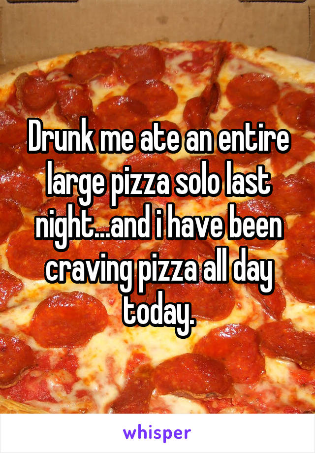Drunk me ate an entire large pizza solo last night...and i have been craving pizza all day today.