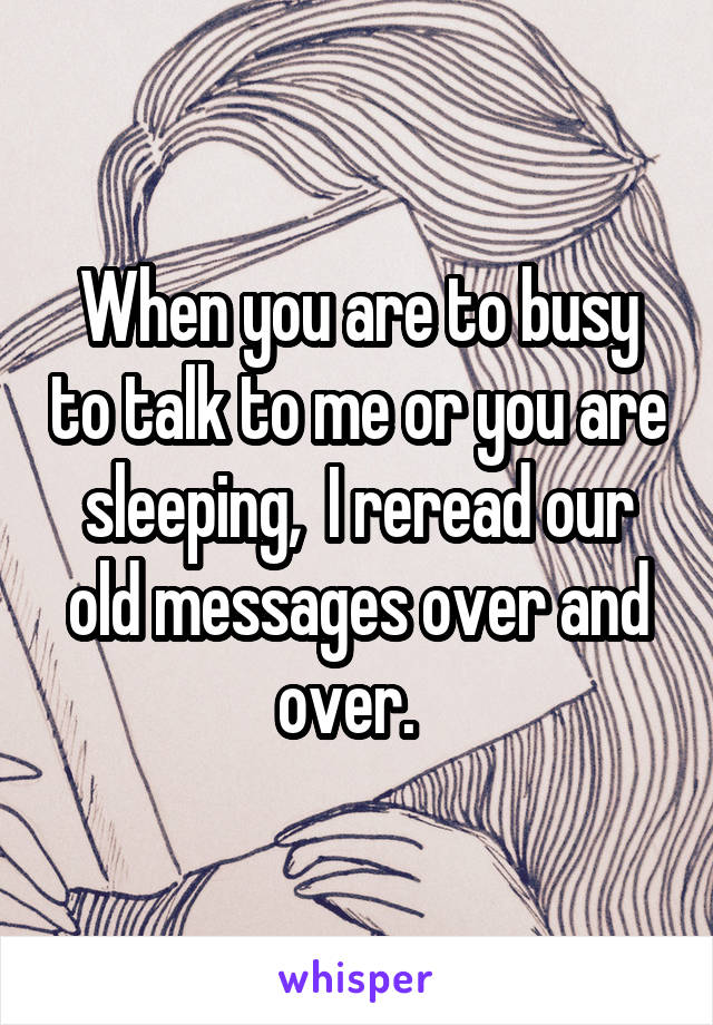 When you are to busy to talk to me or you are sleeping,  I reread our old messages over and over.  