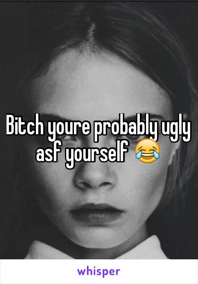 Bitch youre probably ugly asf yourself 😂