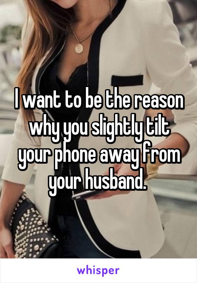 I want to be the reason why you slightly tilt your phone away from your husband. 