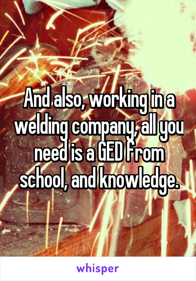 And also, working in a welding company, all you need is a GED from school, and knowledge.