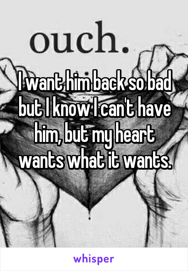 I want him back so bad but I know I can't have him, but my heart wants what it wants.
