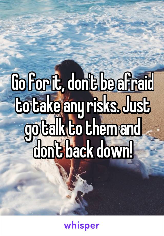 Go for it, don't be afraid to take any risks. Just go talk to them and don't back down!