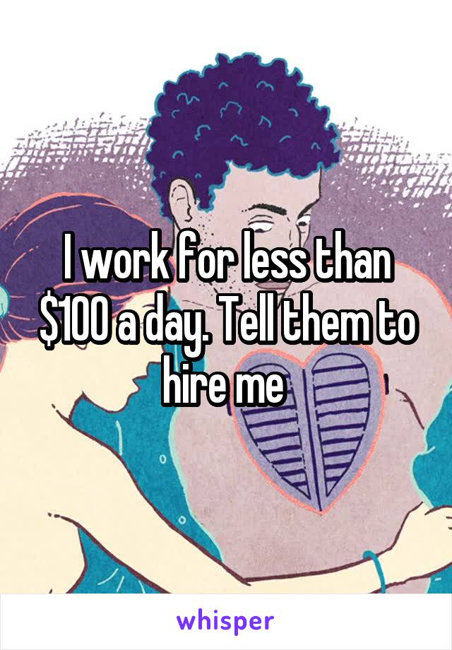 I work for less than $100 a day. Tell them to hire me 