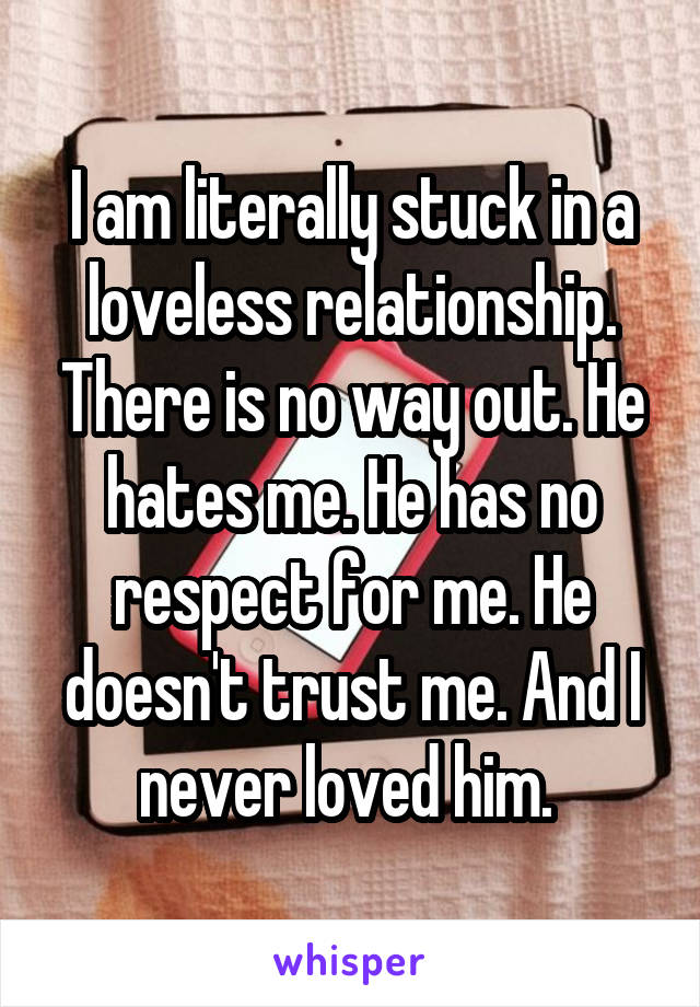 I am literally stuck in a loveless relationship. There is no way out. He hates me. He has no respect for me. He doesn't trust me. And I never loved him. 