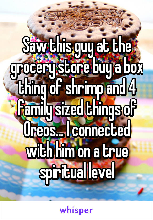 Saw this guy at the grocery store buy a box thing of shrimp and 4 family sized things of Oreos... I connected with him on a true spiritual level