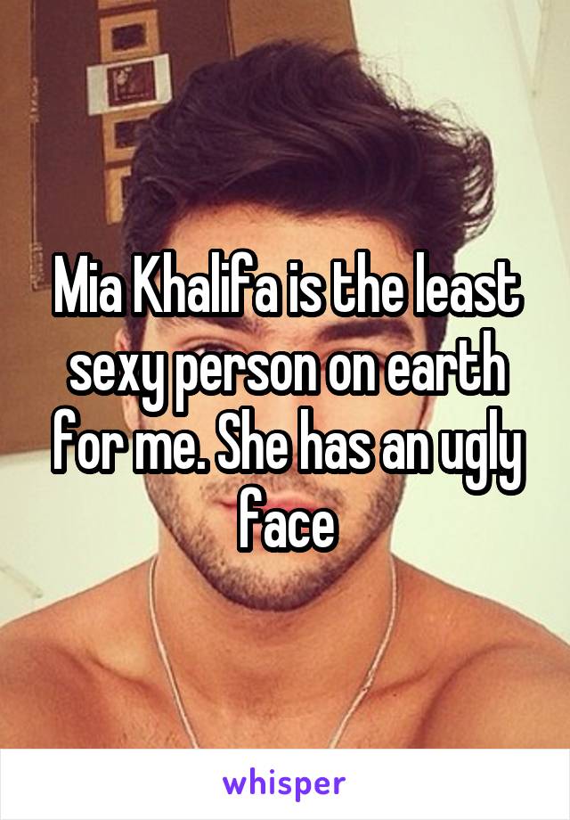 Mia Khalifa is the least sexy person on earth for me. She has an ugly face