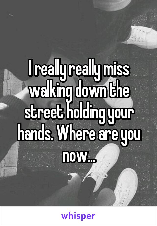 I really really miss walking down the street holding your hands. Where are you now...