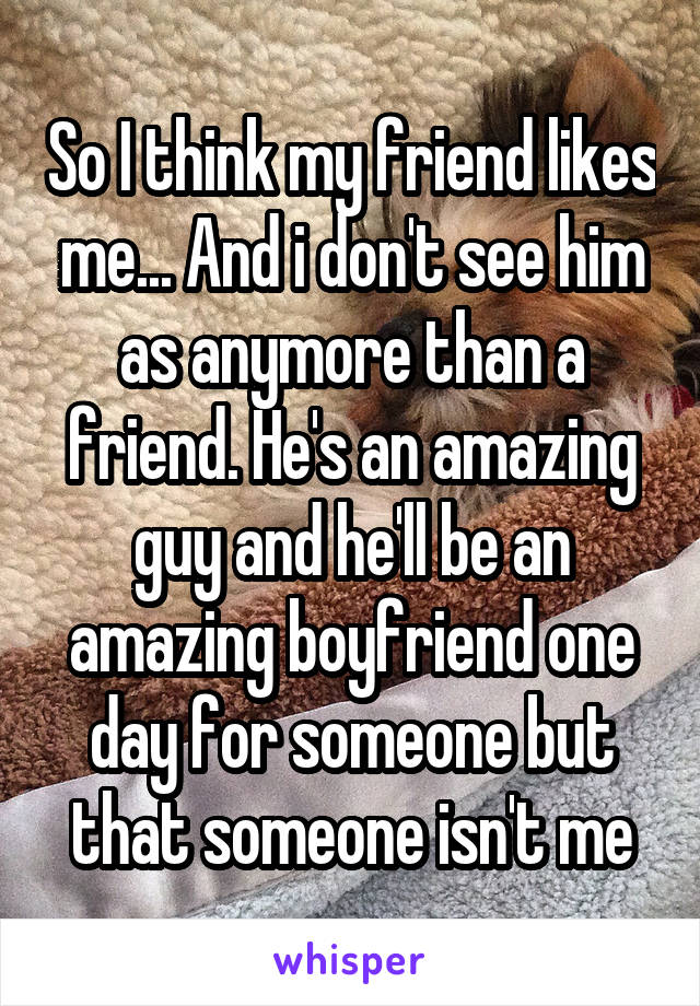 So I think my friend likes me... And i don't see him as anymore than a friend. He's an amazing guy and he'll be an amazing boyfriend one day for someone but that someone isn't me