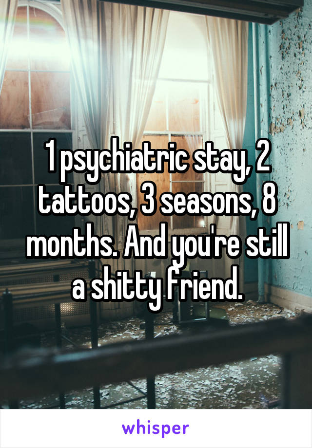 1 psychiatric stay, 2 tattoos, 3 seasons, 8 months. And you're still a shitty friend.