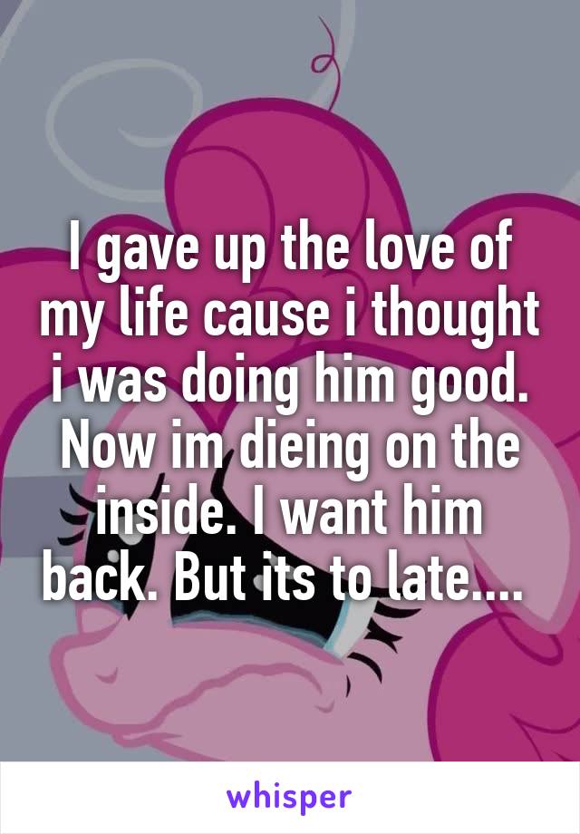 I gave up the love of my life cause i thought i was doing him good. Now im dieing on the inside. I want him back. But its to late.... 