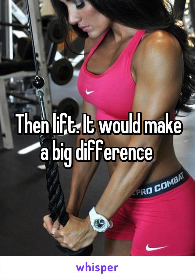 Then lift. It would make a big difference 