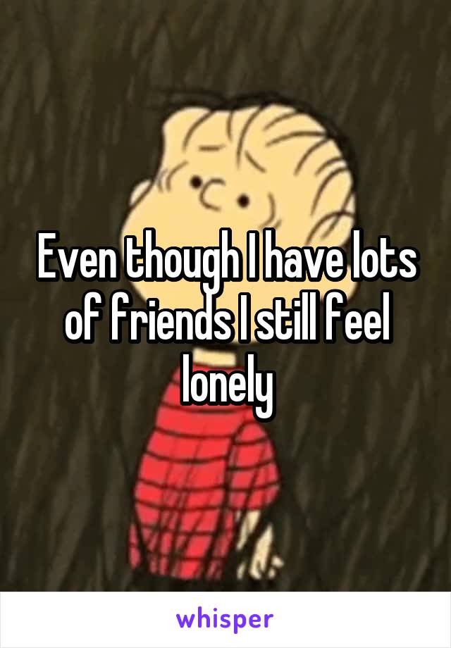 Even though I have lots of friends I still feel lonely