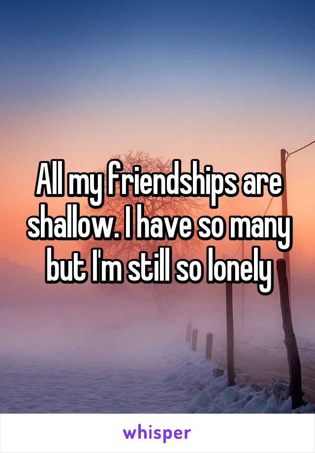 All my friendships are shallow. I have so many but I'm still so lonely