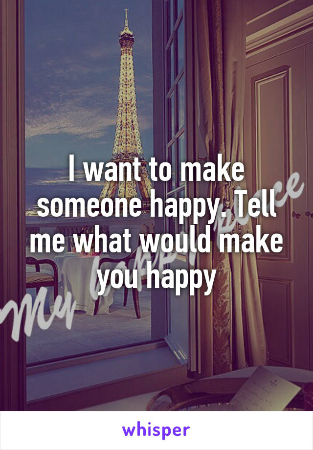 I want to make someone happy. Tell me what would make you happy