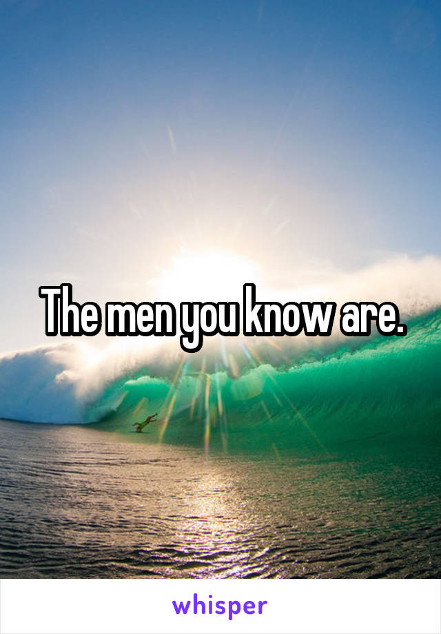 The men you know are.