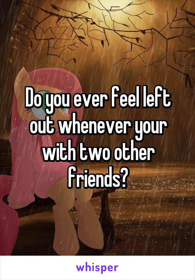 Do you ever feel left out whenever your with two other friends?