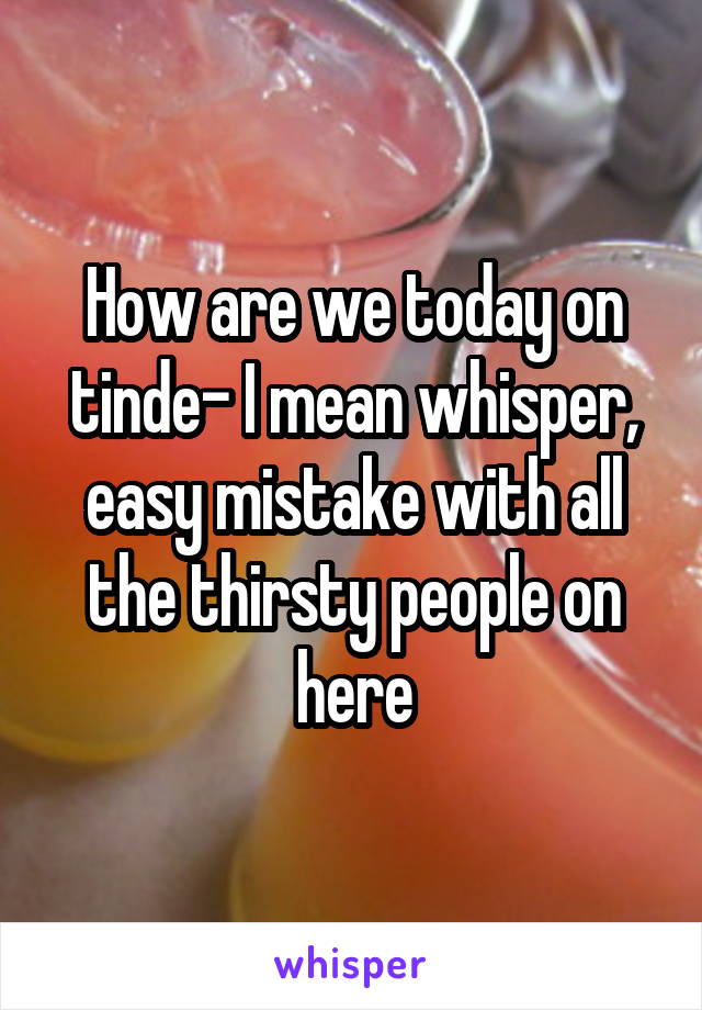 How are we today on tinde- I mean whisper, easy mistake with all the thirsty people on here