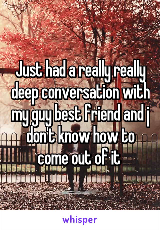 Just had a really really deep conversation with my guy best friend and j don't know how to come out of it 