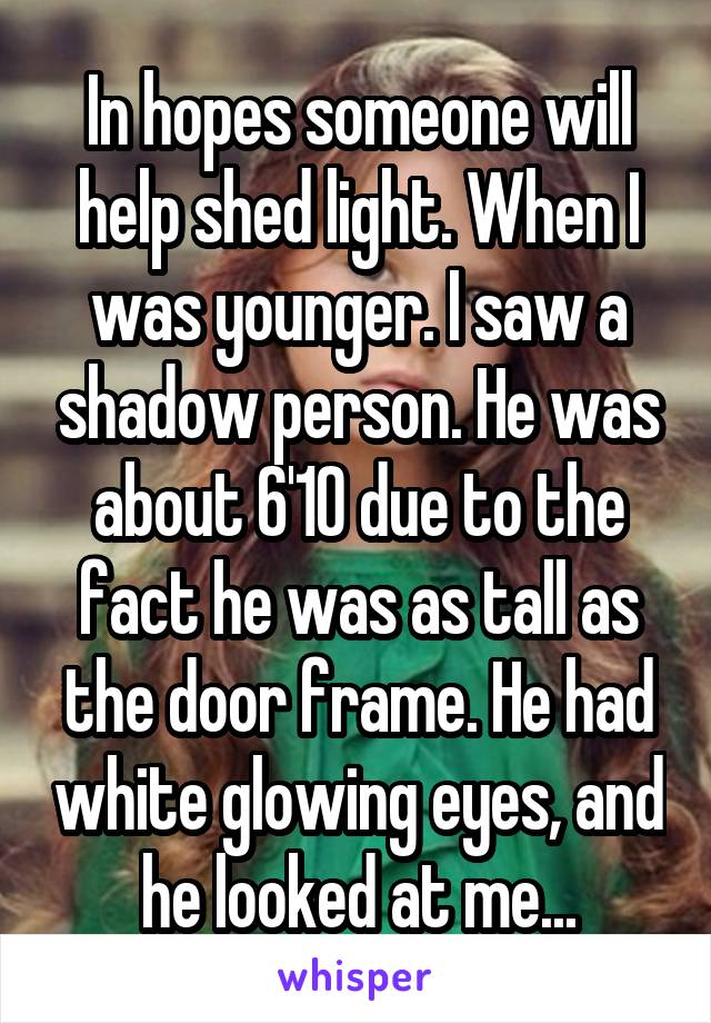 In hopes someone will help shed light. When I was younger. I saw a shadow person. He was about 6'10 due to the fact he was as tall as the door frame. He had white glowing eyes, and he looked at me...