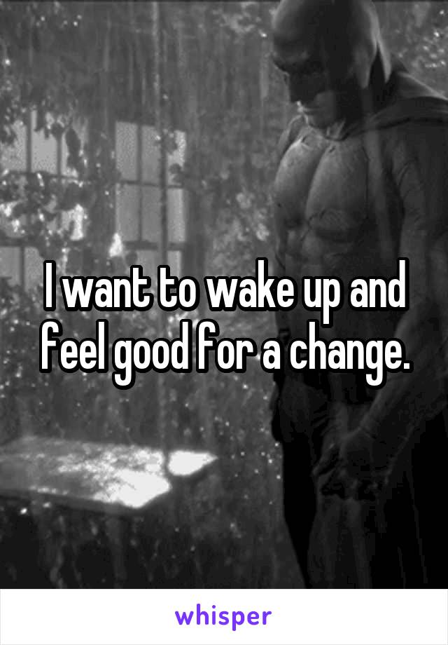 I want to wake up and feel good for a change.
