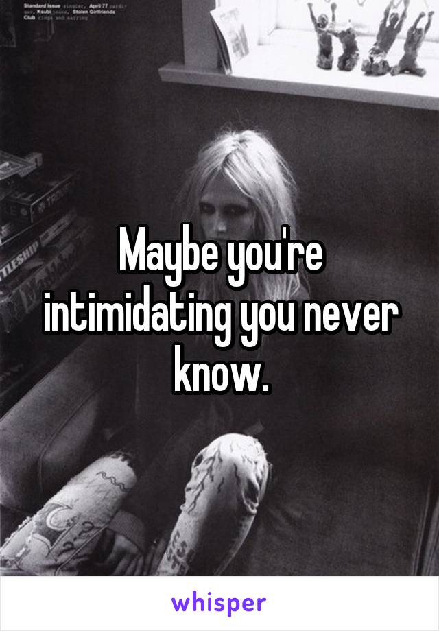 Maybe you're intimidating you never know.