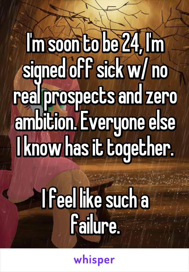 I'm soon to be 24, I'm signed off sick w/ no real prospects and zero ambition. Everyone else I know has it together.

I feel like such a failure.