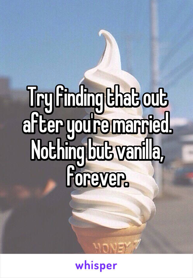 Try finding that out after you're married. Nothing but vanilla, forever.