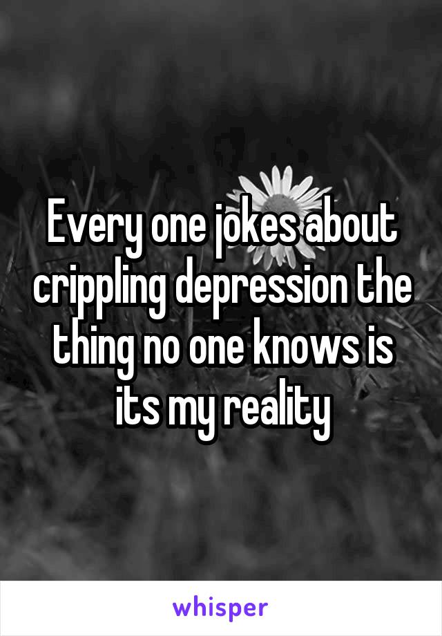Every one jokes about crippling depression the thing no one knows is its my reality
