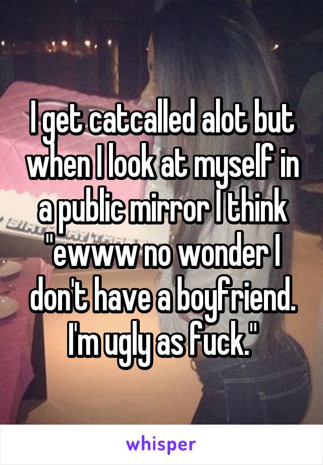 I get catcalled alot but when I look at myself in a public mirror I think "ewww no wonder I don't have a boyfriend. I'm ugly as fuck."