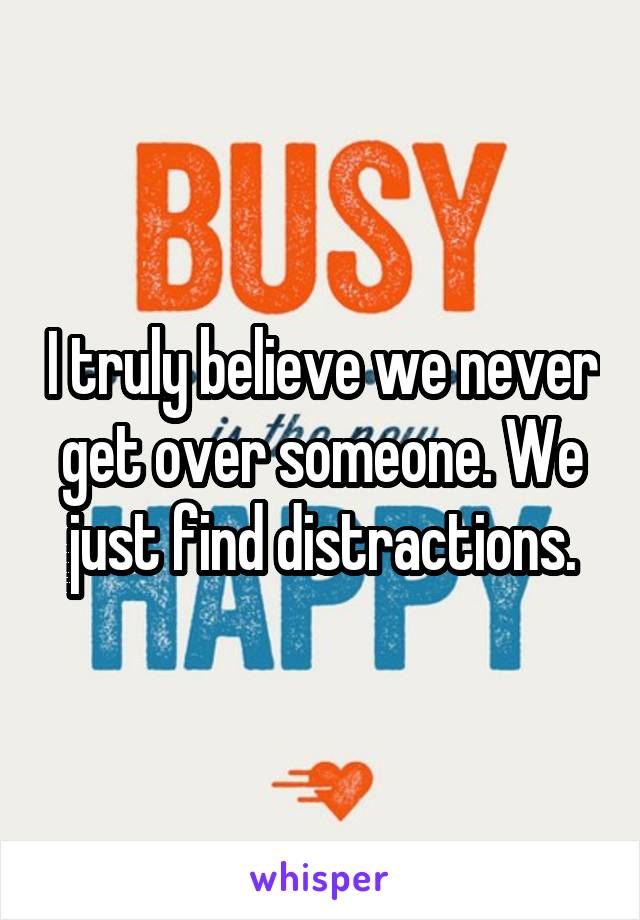 I truly believe we never get over someone. We just find distractions.