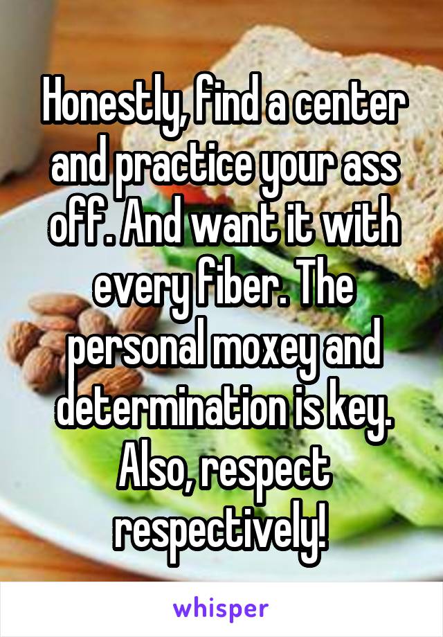Honestly, find a center and practice your ass off. And want it with every fiber. The personal moxey and determination is key. Also, respect respectively! 