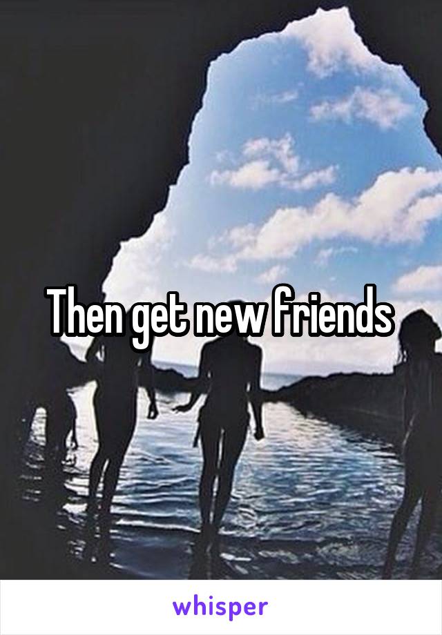 Then get new friends 