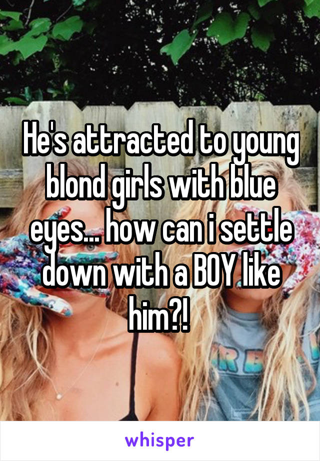 He's attracted to young blond girls with blue eyes... how can i settle down with a BOY like him?! 