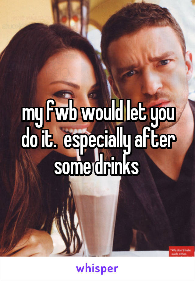 my fwb would let you do it.  especially after some drinks 