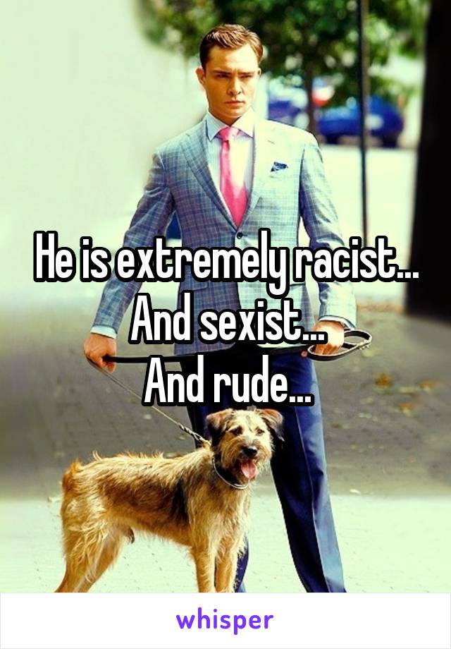 He is extremely racist...
And sexist...
And rude...