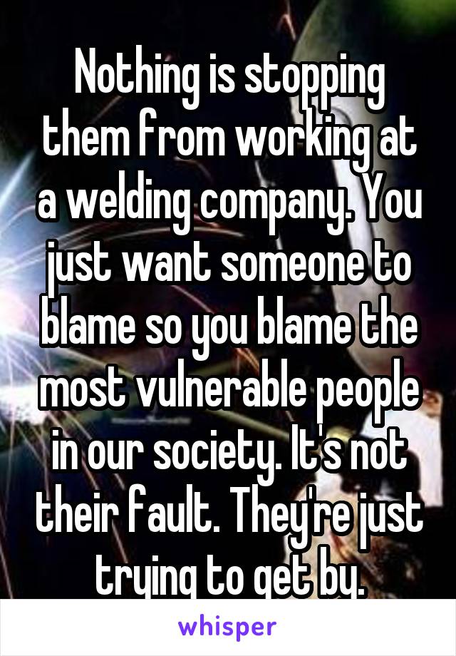 Nothing is stopping them from working at a welding company. You just want someone to blame so you blame the most vulnerable people in our society. It's not their fault. They're just trying to get by.