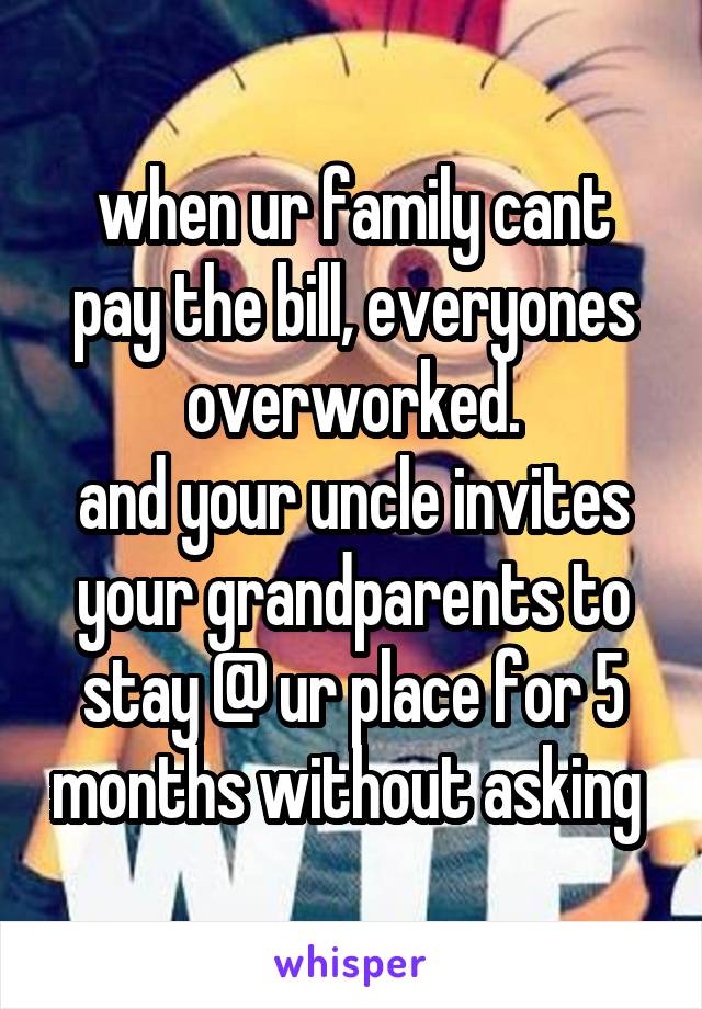 when ur family cant pay the bill, everyones overworked.
and your uncle invites your grandparents to stay @ ur place for 5 months without asking 