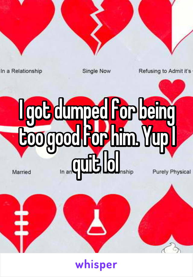 I got dumped for being too good for him. Yup I quit lol 
