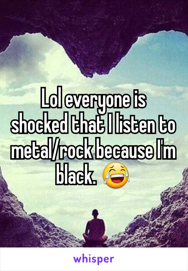 Lol everyone is shocked that I listen to metal/rock because I'm black. 😂