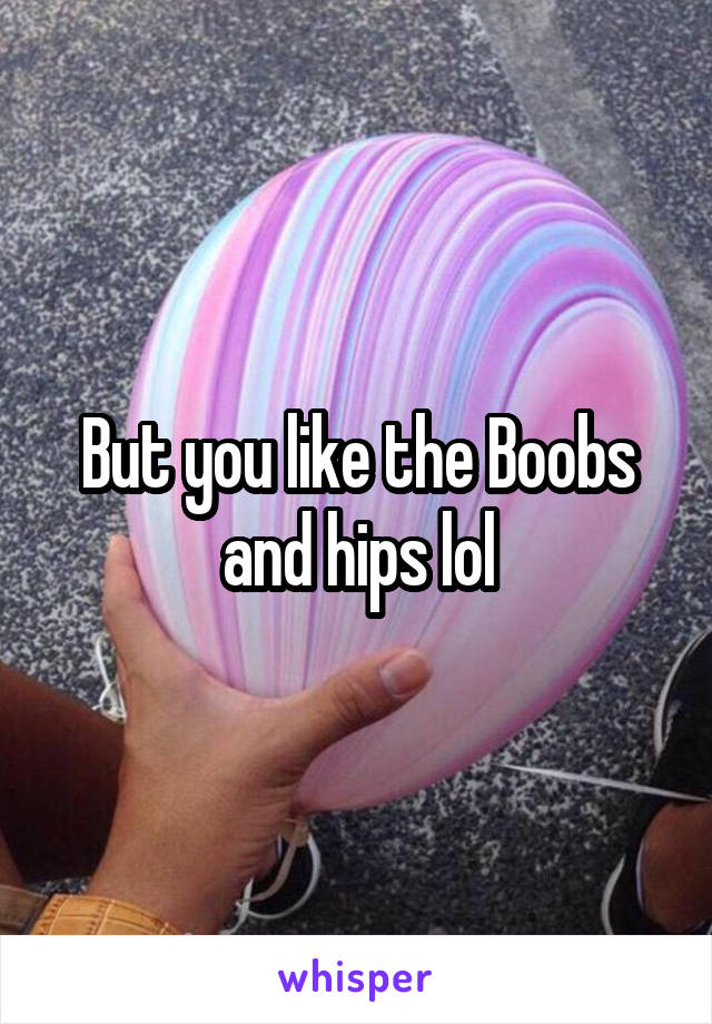 But you like the Boobs and hips lol