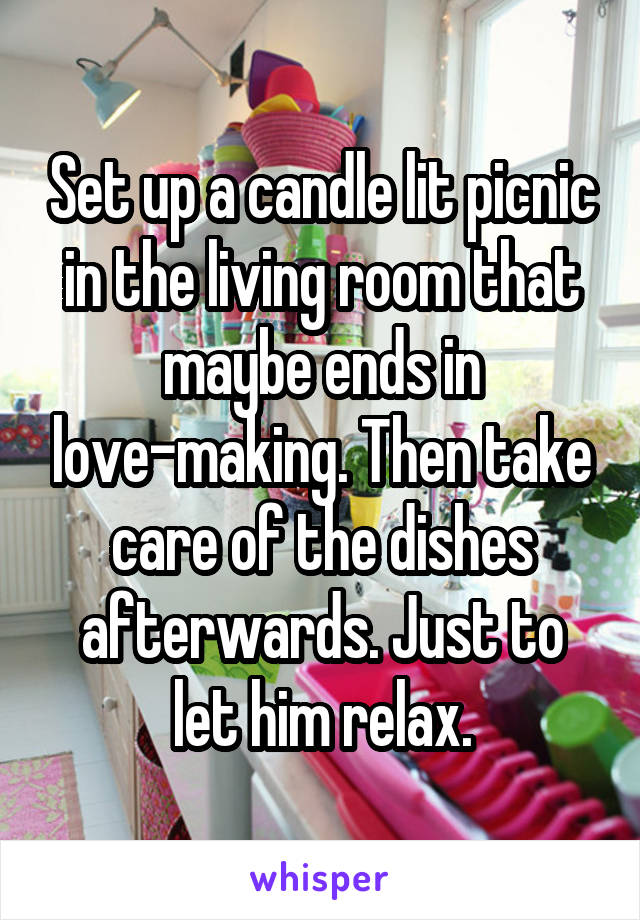 Set up a candle lit picnic in the living room that maybe ends in love-making. Then take care of the dishes afterwards. Just to let him relax.
