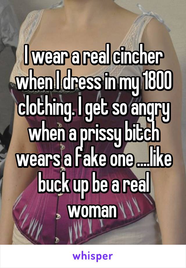 I wear a real cincher when I dress in my 1800 clothing. I get so angry when a prissy bitch wears a fake one ....like buck up be a real woman 
