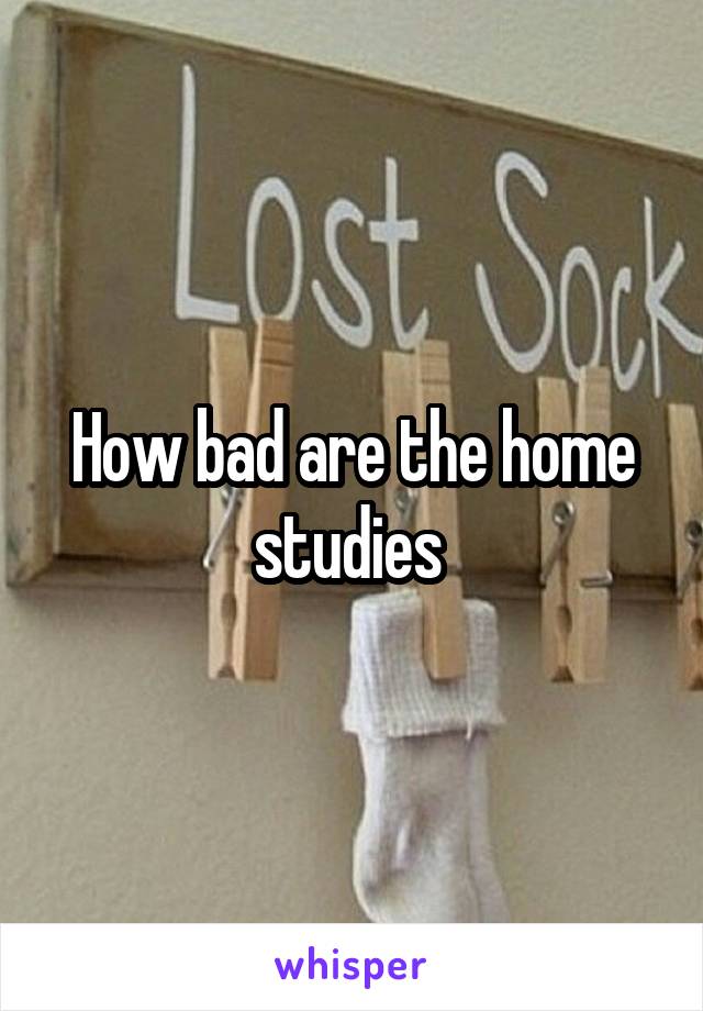 How bad are the home studies 