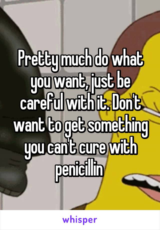 Pretty much do what you want, just be careful with it. Don't want to get something you can't cure with penicillin 