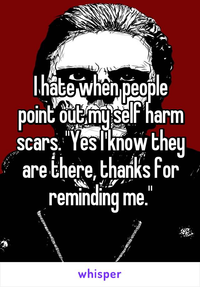 I hate when people point out my self harm scars. "Yes I know they are there, thanks for reminding me."
