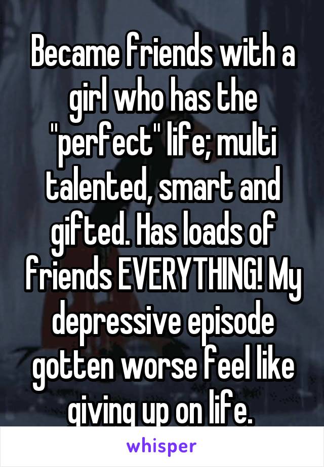 Became friends with a girl who has the "perfect" life; multi talented, smart and gifted. Has loads of friends EVERYTHING! My depressive episode gotten worse feel like giving up on life. 