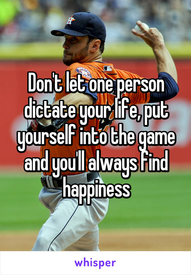 Don't let one person dictate your life, put yourself into the game and you'll always find happiness