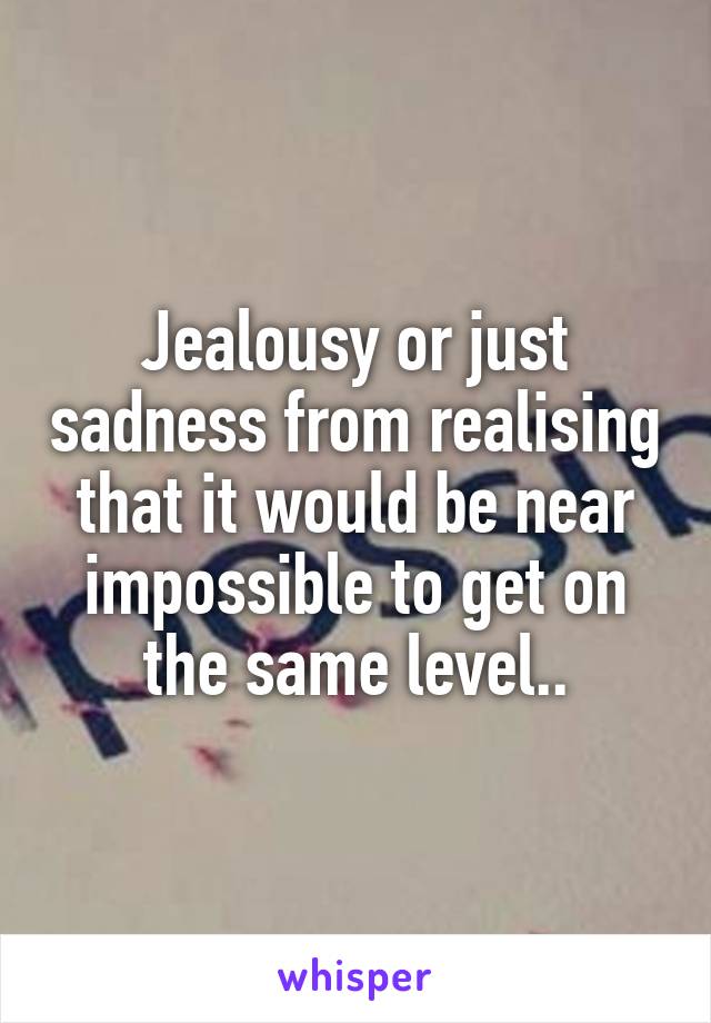 Jealousy or just sadness from realising that it would be near impossible to get on the same level..