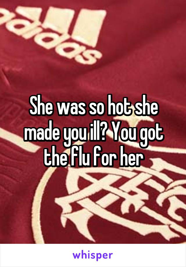 She was so hot she made you ill? You got the flu for her